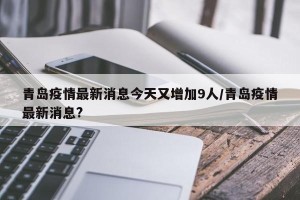 青岛疫情最新消息今天又增加9人/青岛疫情最新消息?