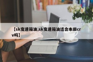 【sk变速箱油,sk变速箱油适合本田crv吗】
