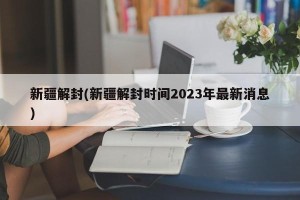 新疆解封(新疆解封时间2023年最新消息)