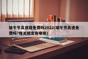 端午节高速路免费吗2022(端午节高速免费吗?相关规定有哪些)