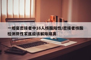 一婚宴密接者中16人核酸阳性/密接者核酸检测阴性家属应该解除隔离