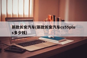 新款长安汽车(新款长安汽车cs55plus多少钱)