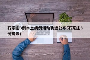 石家庄3例本土病例活动轨迹公布(石家庄3例确诊)