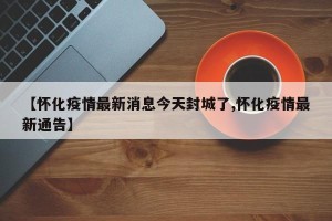 【怀化疫情最新消息今天封城了,怀化疫情最新通告】