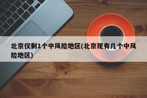 北京仅剩1个中风险地区(北京现有几个中风险地区)