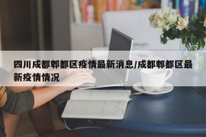 四川成都郫都区疫情最新消息/成都郫都区最新疫情情况