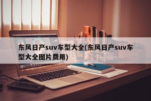 东风日产suv车型大全(东风日产suv车型大全图片费用)