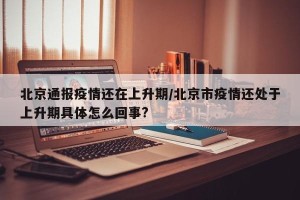 北京通报疫情还在上升期/北京市疫情还处于上升期具体怎么回事?