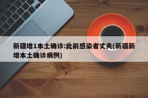 新疆增1本土确诊:此前感染者丈夫(新疆新增本土确诊病例)