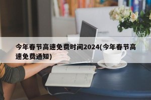 今年春节高速免费时间2024(今年春节高速免费通知)