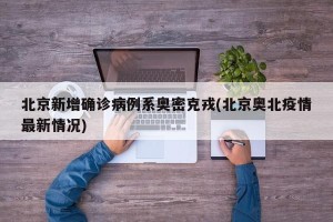 北京新增确诊病例系奥密克戎(北京奥北疫情最新情况)