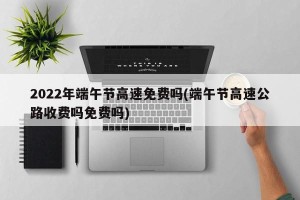 2022年端午节高速免费吗(端午节高速公路收费吗免费吗)