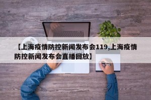 【上海疫情防控新闻发布会119,上海疫情防控新闻发布会直播回放】