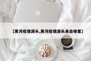 【黑河疫情源头,黑河疫情源头来自哪里】