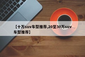 【十万suv车型推荐,20至30万suv车型推荐】