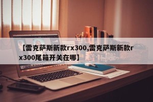 【雷克萨斯新款rx300,雷克萨斯新款rx300尾箱开关在哪】