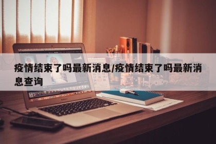 疫情结束了吗最新消息/疫情结束了吗最新消息查询