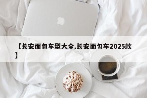 【长安面包车型大全,长安面包车2025款】