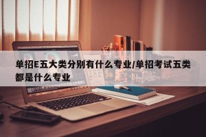 单招E五大类分别有什么专业/单招考试五类都是什么专业