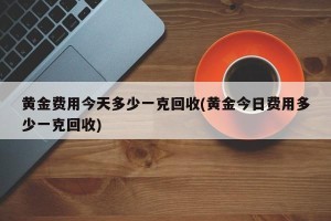 黄金费用今天多少一克回收(黄金今日费用多少一克回收)