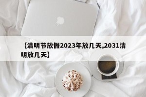 【清明节放假2023年放几天,2031清明放几天】