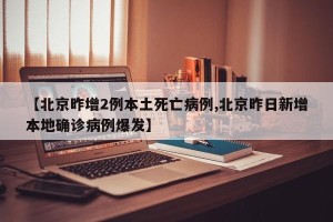 【北京昨增2例本土死亡病例,北京昨日新增本地确诊病例爆发】