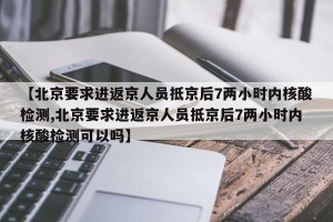 【北京要求进返京人员抵京后7两小时内核酸检测,北京要求进返京人员抵京后7两小时内核酸检测可以吗】
