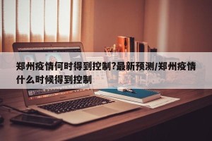 郑州疫情何时得到控制?最新预测/郑州疫情什么时候得到控制
