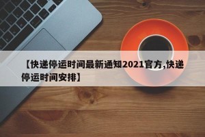 【快递停运时间最新通知2021官方,快递停运时间安排】