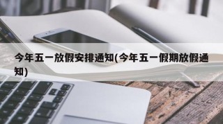 今年五一放假安排通知(今年五一假期放假通知)