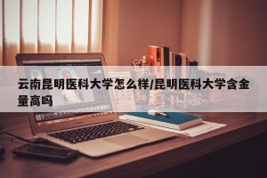 云南昆明医科大学怎么样/昆明医科大学含金量高吗