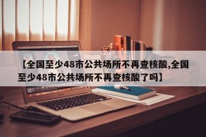 【全国至少48市公共场所不再查核酸,全国至少48市公共场所不再查核酸了吗】