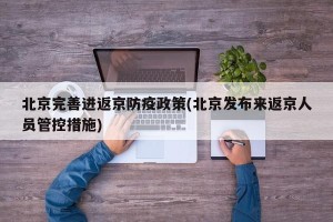 北京完善进返京防疫政策(北京发布来返京人员管控措施)