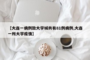 【大连一病例致大学城共有81例病例,大连一所大学疫情】