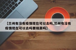 【兰州有没有疫情现在可以去吗,兰州有没有疫情现在可以去吗要隔离吗】