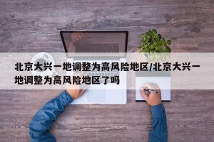 北京大兴一地调整为高风险地区/北京大兴一地调整为高风险地区了吗