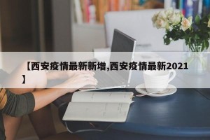 【西安疫情最新新增,西安疫情最新2021】