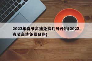 2023年春节高速免费几号开始(2022春节高速免费日期)