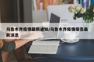 乌鲁木齐疫情最新通知/乌鲁木齐疫情报告最新消息