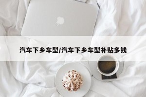 汽车下乡车型/汽车下乡车型补贴多钱