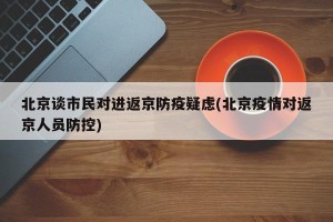 北京谈市民对进返京防疫疑虑(北京疫情对返京人员防控)