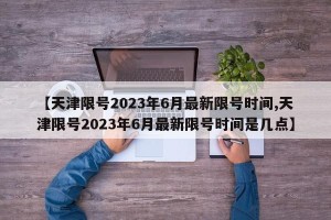 【天津限号2023年6月最新限号时间,天津限号2023年6月最新限号时间是几点】