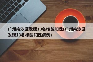 广州南沙区发现13名核酸阳性(广州南沙区发现13名核酸阳性病例)