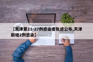 【天津第21-27例感染者轨迹公布,天津新增2例感染】