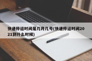 快递停运时间是几月几号(快递停运时间2021到什么时候)