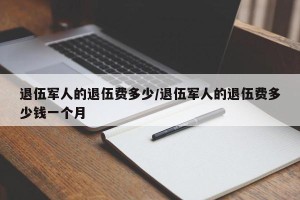 退伍军人的退伍费多少/退伍军人的退伍费多少钱一个月