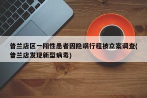 普兰店区一阳性患者因隐瞒行程被立案调查(普兰店发现新型病毒)