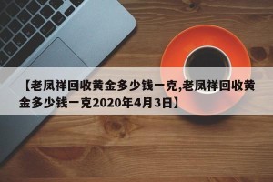 【老凤祥回收黄金多少钱一克,老凤祥回收黄金多少钱一克2020年4月3日】