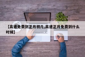 【高速免费到正月初几,高速正月免费到什么时候】