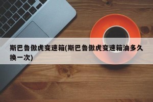 斯巴鲁傲虎变速箱(斯巴鲁傲虎变速箱油多久换一次)